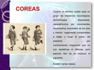 COREAS Coreas un término usado para un
grupo de trastornos neurológicos
denominados disquinesia,
caracterizados por movimientos
involuntarios anormales de los pies
y manos, vagamente comparables
a bailar o tocar el piano. Se
presenta por
contracciones irregulares que no
son repetitivas ni rítmicas, pero
parecen fluir de un músculo al
siguiente.
Existen varias clases.
 
