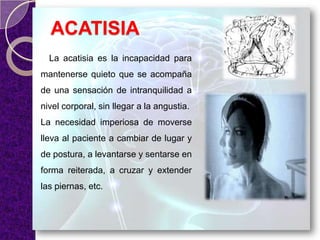 ACATISIA
La acatisia es la incapacidad para
mantenerse quieto que se acompaña
de una sensación de intranquilidad a
nivel corporal, sin llegar a la angustia.
La necesidad imperiosa de moverse
lleva al paciente a cambiar de lugar y
de postura, a levantarse y sentarse en
forma reiterada, a cruzar y extender
las piernas, etc.
 