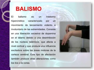BALISMO
El balismo es un trastorno
hipercinético caracterizado por un
movimiento de lanzamiento violento e
involuntario de las extremidades. Consiste
en una liberación excesiva de dopamina
en el tálamo debido a una desinhibición
de los núcleos talámicos, que afecta a
nivel cortical y que produce una influencia
excitadora sobre las áreas motoras de la
corteza cerebral. Este tipo de afectación
también produce otras alteraciones como
los tics o la corea.
 