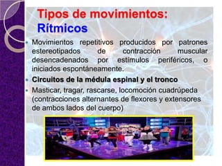 Tipos de movimientos:
Rítmicos
 Movimientos repetitivos producidos por patrones
estereotipados de contracción muscular
desencadenados por estímulos periféricos, o
iniciados espontáneamente.
 Circuitos de la médula espinal y el tronco
 Masticar, tragar, rascarse, locomoción cuadrúpeda
(contracciones alternantes de flexores y extensores
de ambos lados del cuerpo)
 