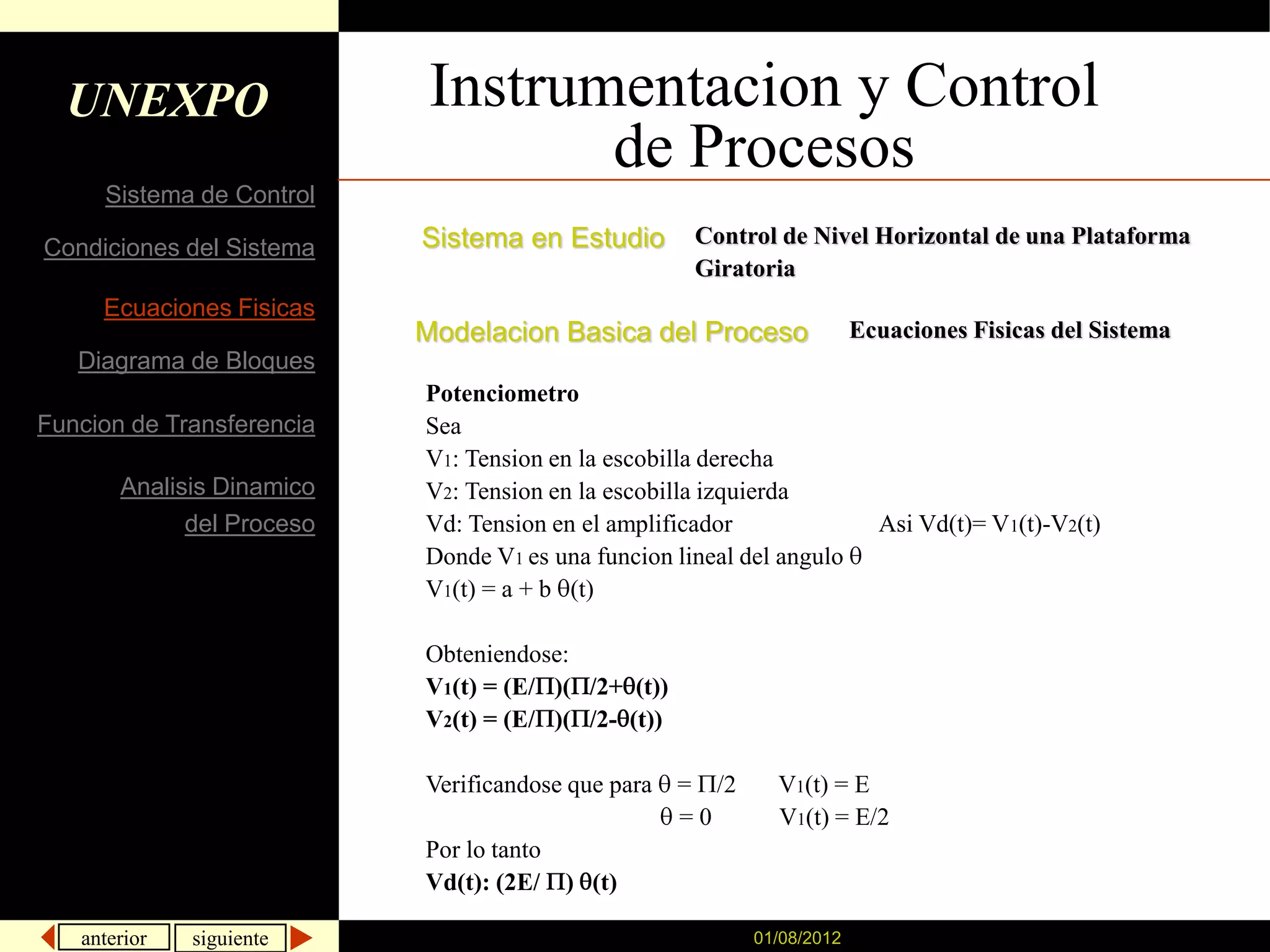 UNEXPO                    Instrumentacion y Control
                                   de Procesos
     Sistema de Control

Condiciones del Sistema    Sistema en Estudio         Control de Nivel Horizontal de una Plataforma
                                                      Giratoria
     Ecuaciones Fisicas
                           Modelacion Basica del Proceso                 Ecuaciones Fisicas del Sistema
   Diagrama de Bloques
                           Potenciometro
Funcion de Transferencia   Sea
                           V1: Tension en la escobilla derecha
       Analisis Dinamico   V2: Tension en la escobilla izquierda
             del Proceso   Vd: Tension en el amplificador                  Asi Vd(t)= V1(t)-V2(t)
                           Donde V1 es una funcion lineal del angulo
                           V1(t) = a + b (t)

                           Obteniendose:
                           V1(t) = (E/ )( /2+ (t))
                           V2(t) = (E/ )( /2- (t))

                           Verificandose que para    = /2     V1(t) = E
                                                     =0       V1(t) = E/2
                           Por lo tanto
                           Vd(t): (2E/ ) (t)

   anterior   siguiente                                     01/08/2012
 