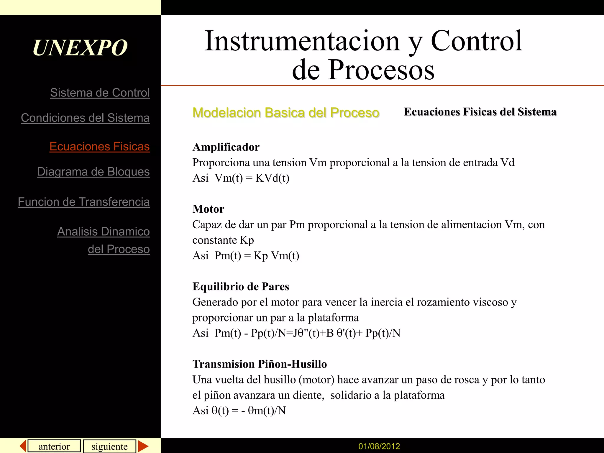 UNEXPO                     Instrumentacion y Control
                                    de Procesos
     Sistema de Control
                           Modelacion Basica del Proceso                   Ecuaciones Fisicas del Sistema
Condiciones del Sistema

     Ecuaciones Fisicas    Amplificador
                           Proporciona una tension Vm proporcional a la tension de entrada Vd
   Diagrama de Bloques
                           Asi Vm(t) = KVd(t)

Funcion de Transferencia
                           Motor
                           Capaz de dar un par Pm proporcional a la tension de alimentacion Vm, con
       Analisis Dinamico
                           constante Kp
             del Proceso
                           Asi Pm(t) = Kp Vm(t)

                           Equilibrio de Pares
                           Generado por el motor para vencer la inercia el rozamiento viscoso y
                           proporcionar un par a la plataforma
                           Asi Pm(t) - Pp(t)/N=J "(t)+B '(t)+ Pp(t)/N

                           Transmision Piñon-Husillo
                           Una vuelta del husillo (motor) hace avanzar un paso de rosca y por lo tanto
                           el piñon avanzara un diente, solidario a la plataforma
                           Asi (t) = - m(t)/N


   anterior   siguiente                                       01/08/2012
 