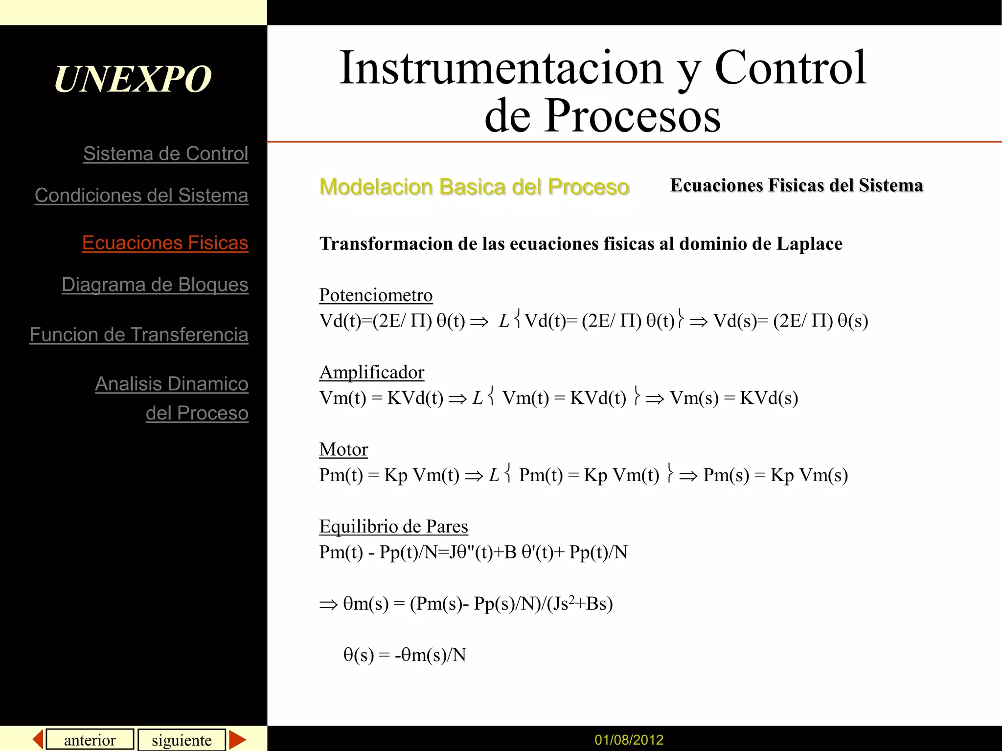 UNEXPO                     Instrumentacion y Control
                                    de Procesos
     Sistema de Control
                           Modelacion Basica del Proceso                 Ecuaciones Fisicas del Sistema
Condiciones del Sistema

     Ecuaciones Fisicas    Transformacion de las ecuaciones fisicas al dominio de Laplace

   Diagrama de Bloques
                           Potenciometro
                           Vd(t)=(2E/ ) (t)       L Vd(t)= (2E/     ) (t)     Vd(s)= (2E/   ) (s)
Funcion de Transferencia
                           Amplificador
       Analisis Dinamico
                           Vm(t) = KVd(t)       L Vm(t) = KVd(t)         Vm(s) = KVd(s)
             del Proceso
                           Motor
                           Pm(t) = Kp Vm(t)      L Pm(t) = Kp Vm(t)         Pm(s) = Kp Vm(s)

                           Equilibrio de Pares
                           Pm(t) - Pp(t)/N=J "(t)+B '(t)+ Pp(t)/N

                               m(s) = (Pm(s)- Pp(s)/N)/(Js2+Bs)

                               (s) = - m(s)/N



   anterior   siguiente                                     01/08/2012
 