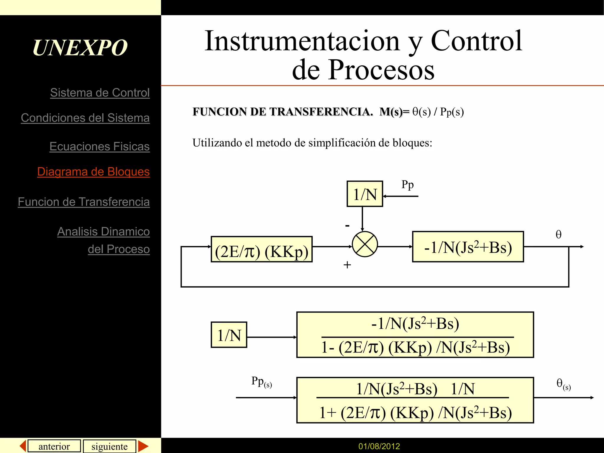 UNEXPO                     Instrumentacion y Control
                                    de Procesos
     Sistema de Control
                           FUNCION DE TRANSFERENCIA. M(s)= (s) / Pp(s)
Condiciones del Sistema

     Ecuaciones Fisicas    Utilizando el metodo de simplificación de bloques:

   Diagrama de Bloques
                                                                           Pp
Funcion de Transferencia                                      1/N

       Analisis Dinamico
                                                          -
             del Proceso       (2E/ ) (KKp)                                     -1/N(Js2+Bs)
                                                          +



                                                            -1/N(Js2+Bs)
                                1/N
                                                     1- (2E/ ) (KKp) /N(Js2+Bs)
                                       Pp(s)
                                                          1/N(Js2+Bs) 1/N                      (s)


                                                     1+ (2E/ ) (KKp) /N(Js2+Bs)
   anterior   siguiente                                       01/08/2012
 