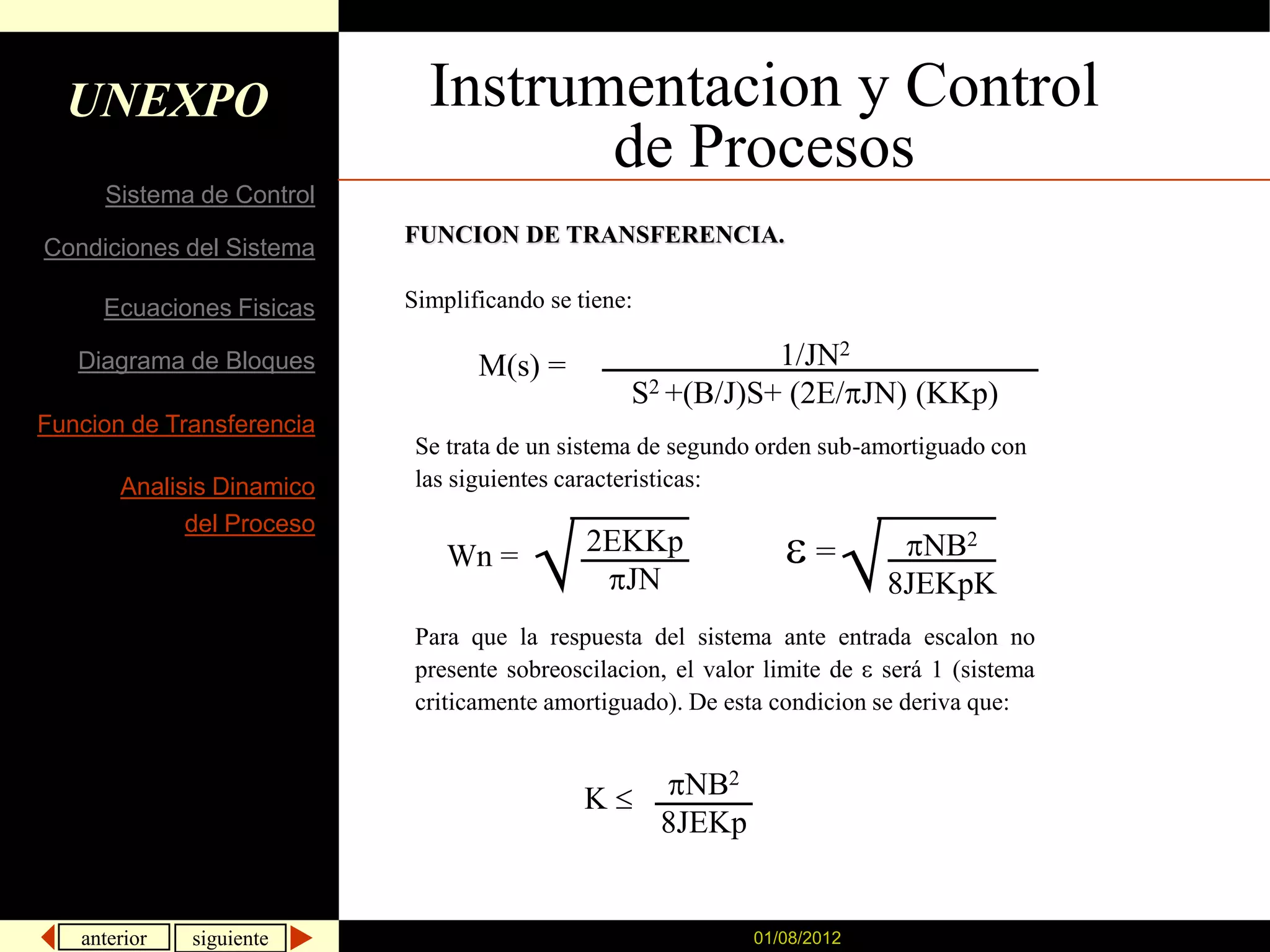 UNEXPO                     Instrumentacion y Control
                                    de Procesos
     Sistema de Control
                           FUNCION DE TRANSFERENCIA.
Condiciones del Sistema

     Ecuaciones Fisicas    Simplificando se tiene:

   Diagrama de Bloques            M(s) =                    1/JN2
                                                 S2 +(B/J)S+ (2E/ JN) (KKp)
Funcion de Transferencia
                            Se trata de un sistema de segundo orden sub-amortiguado con
       Analisis Dinamico    las siguientes caracteristicas:
             del Proceso
                               Wn =          2EKKp                  =       NB2
                                               JN                         8JEKpK
                            Para que la respuesta del sistema ante entrada escalon no
                            presente sobreoscilacion, el valor limite de será 1 (sistema
                            criticamente amortiguado). De esta condicion se deriva que:


                                             K         NB2
                                                     8JEKp


   anterior   siguiente                                      01/08/2012
 