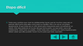 Etapa difícil 
 Todos esos cambios que viven los adolescentes hacen que en muchos casos sea un 
periodo difícil tanto para ellos como para sus familias. Pero a la vez es una etapa 
apasionante. El que antes era un niño ahora está madurando para convertirse en un 
adulto. Está descubriendo el mundo del que forma parte. Los que están cerca del 
adolescente, sobre todo sus padres, vivirán todos esos cambios con cierta inquietud pero 
deben saber que ellos pueden hacer mucho para que todo vaya bien. 
 