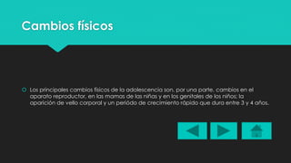 Cambios físicos 
 Los principales cambios físicos de la adolescencia son, por una parte, cambios en el 
aparato reproductor, en las mamas de las niñas y en los genitales de los niños; la 
aparición de vello corporal y un periódo de crecimiento rápido que dura entre 3 y 4 años. 
 