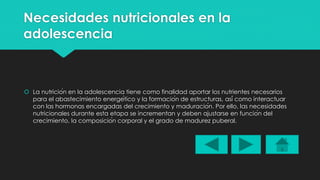 Necesidades nutricionales en la 
adolescencia 
 La nutrición en la adolescencia tiene como finalidad aportar los nutrientes necesarios 
para el abastecimiento energético y la formación de estructuras, así como interactuar 
con las hormonas encargadas del crecimiento y maduración. Por ello, las necesidades 
nutricionales durante esta etapa se incrementan y deben ajustarse en función del 
crecimiento, la composición corporal y el grado de madurez puberal. 
 
