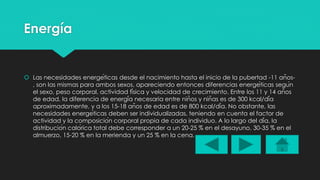 Energía 
 Las necesidades energéticas desde el nacimiento hasta el inicio de la pubertad -11 años- 
, son las mismas para ambos sexos, apareciendo entonces diferencias energéticas según 
el sexo, peso corporal, actividad física y velocidad de crecimiento. Entre los 11 y 14 años 
de edad, la diferencia de energía necesaria entre niños y niñas es de 300 kcal/día 
aproximadamente, y a los 15-18 años de edad es de 800 kcal/día. No obstante, las 
necesidades energéticas deben ser individualizadas, teniendo en cuenta el factor de 
actividad y la composición corporal propia de cada individuo. A lo largo del día, la 
distribución calórica total debe corresponder a un 20-25 % en el desayuno, 30-35 % en el 
almuerzo, 15-20 % en la merienda y un 25 % en la cena. 
 
