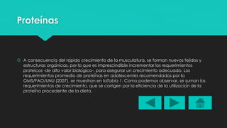 Proteínas 
 A consecuencia del rápido crecimiento de la musculatura, se forman nuevos tejidos y 
estructuras orgánicas, por lo que es imprescindible incrementar los requerimientos 
proteicos -de alto valor biológico-, para asegurar un crecimiento adecuado. Los 
requerimientos promedio de proteínas en adolescentes recomendados por la 
OMS/FAO/UNU (2007), se muestran en laTabla 1. Como podemos observar, se suman los 
requerimientos de crecimiento, que se corrigen por la eficiencia de la utilización de la 
proteína procedente de la dieta. 
 