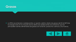 Grasas 
 La EFSA recomienda a adolescentes un aporte calórico diario de grasas del 25 al 30 % de 
la energía total. En la mayoría de las dietas de adolescentes encontramos que las 
principales fuentes alimentarias de grasas son la leche, productos cárnicos y los huevos. 
