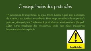 Consequênciasdospesticidas
- A persistência de um pesticida, ou seja, o tempo durante o qual, após a aplicação,
ele mantém a sua toxidade no ambiente. Uma longa persistência de um pesticida
pode ter efeitos perigosos. A aplicação de pesticidas com um determinado fim pode
afetar outras populações dos ecossistemas, tendo dois efeitos indesejáveis:
bioacumulação e bioampliação.
 