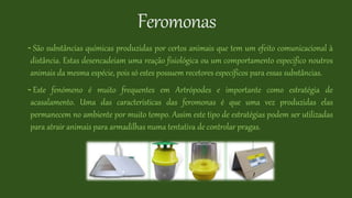 Feromonas
- São substâncias químicas produzidas por certos animais que tem um efeito comunicacional à
distância. Estas desencadeiam uma reação fisiológica ou um comportamento especifico noutros
animais da mesma espécie, pois só estes possuem recetores específicos para essas substâncias.
- Este fenómeno é muito frequentes em Artrópodes e importante como estratégia de
acasalamento. Uma das características das feromonas é que uma vez produzidas elas
permanecem no ambiente por muito tempo. Assim este tipo de estratégias podem ser utilizadas
para atrair animais para armadilhas numa tentativa de controlar pragas.
 