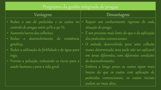 Programa da gestão integrada de pragas
Vantagens Desvantagens
- Reduz o uso de pesticidas e os custos no
controlo de pragas entre 50% a 90 %;
- Aumenta lucros das colheitas;
- Reduz o desenvolvimento de resistência
genética;
- Reduz a utilização de fertilidade e de água para
rega;
- Previne a poluição, reduzindo os riscos para a
saúde humana e para a vida geral.
- Requer um conhecimento rigoroso de cada
situação de praga;
- É um processo mais lento do que o da aplicação
dos pesticidas convencionais;
- O método desenvolvido para uma colheita
numa determinada área pode não ser aplicável
em áreas diferentes, com diferentes condições
de desenvolvimento;
- Embora a longo prazo os custos sejam mais
baixos do que os custos com aplicação de
pesticidas convencionais, os custos iniciais
podem ser mais altos.
 