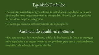 EquilíbrioDinâmico
- Nos ecossistemas naturais e agro-sistemas do policultura, as populações de espécies
consideradas como pragas encontram-se em equilíbrio dinâmico com as populações
de predadores e espécies patogénicas.
- Os danos que causam a estes sistemas não são muitos graves.
Ausência do equilíbrio dinâmico
- Em agro-sistemas de nomenclatura, a falta de biodiversidade limita as interações
entre populações e as pragas tornam-se um problema grave que é tradicionalmente
combatido pela aplicação de agentes biocidas.
 
