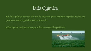 LutaQuímica
- A luta química serve-se do uso de produtos para combater espécies nocivas ou
funcionar como reguladores de crescimento.
- Este tipo de controlo de pragas utiliza os conhecidos pesticidas.
 