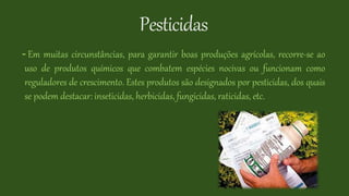 Pesticidas
- Em muitas circunstâncias, para garantir boas produções agrícolas, recorre-se ao
uso de produtos químicos que combatem espécies nocivas ou funcionam como
reguladores de crescimento. Estes produtos são designados por pesticidas, dos quais
se podem destacar: inseticidas, herbicidas, fungicidas, raticidas, etc.
 