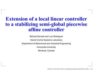 Extension of a local linear controller
to a stabilizing semi-global piecewise
afﬁne controller
Behzad Samadi and Luis Rodrigues
Hybrid Control Systems Laboratory
Department of Mechanical and Industrial Engineering
Concordia University
Montreal, Canada
Extension of a local linear controller to a stabilizing semi-global piecewise afﬁne controller – p. 1/14
 