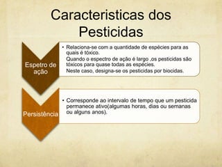 Caracteristicas dos
              Pesticidas
              • Relaciona-se com a quantidade de espécies para as
                quais é tóxico.
                Quando o espectro de ação é largo ,os pesticidas são
Espetro de      tóxicos para quase todas as espécies.
  ação          Neste caso, designa-se os pesticidas por biocidas.




            • Corresponde ao intervalo de tempo que um pesticida
              permanece ativo(algumas horas, dias ou semanas
Persistência ou alguns anos).
 
