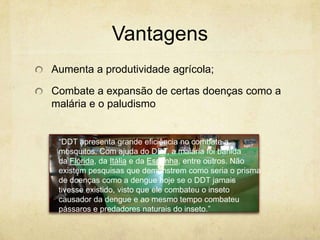 Vantagens
Aumenta a produtividade agrícola;

Combate a expansão de certas doenças como a
malária e o paludismo


 “DDT apresenta grande eficiência no combate a
 mosquitos. Com ajuda do DDT, a malária foi banida
 da Flórida, da Itália e da Espanha, entre outros. Não
 existem pesquisas que demonstrem como seria o prisma
 de doenças como a dengue hoje se o DDT jamais
 tivesse existido, visto que ele combateu o inseto
 causador da dengue e ao mesmo tempo combateu
 pássaros e predadores naturais do inseto.”
 