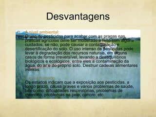 Desvantagens
A nível ambiental:
O uso de pesticidas para acabar com as pragas nas
práticas agrícolas deve ser moderado e feito com alguns
cuidados, se não, pode causar a contaminação e
desertificação do solo. O uso intenso de pesticidas pode
levar à degradação dos recursos naturais, em alguns
casos de forma irreversível, levando a desequilíbrios
biológicos e ecológicos, entre eles a contaminação da
água, do ar e do próprio solo. Destruir cadeias alimentares
inteiras.
A nível humano:
Os estudos indicam que a exposição aos pesticidas, a
longo prazo, causa graves e vários problemas de saúde,
tais como: dificuldades respiratórias, problemas de
memória, problemas na pele, cancro, etc.
 
