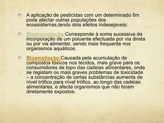 A aplicação de pesticidas com um determinado fim
pode afectar outras populações dos
ecossistemas,tendo dois efeitos indesejaveis:
Bioacumulação:Corresponde à soma sucessiva da
incorporação de um poluente efectuada por via direta
ou por via alimentar, sendo mais frequente nos
organismos aquáticos.
Bioampliação:Causada pela acumulação de
compostos tóxicos nos tecidos, mais grave para os
consumidores de topo das cadeias alimentares, onde
se registam os mais graves problemas de toxicidade
– a concentração de certas substâncias aumenta de
nível trófico para nível trófico, ao longo das cadeias
alimentares, e afecta organismos que não foram
diretamente expostos.
 