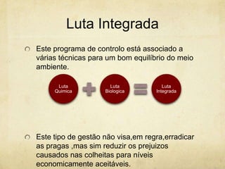 Luta Integrada
Este programa de controlo está associado a
várias técnicas para um bom equilíbrio do meio
ambiente.

      Luta            Luta            Luta
     Quimica        Biologica      Integrada




Este tipo de gestão não visa,em regra,erradicar
as pragas ,mas sim reduzir os prejuizos
causados nas colheitas para níveis
economicamente aceitáveis.
 