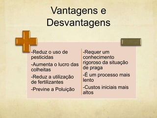 Vantagens e
      Desvantagens

-Reduz o uso de        -Requer um
pesticidas             conhecimento
-Aumenta o lucro das   rigoroso da situação
colheitas              de praga
-Reduz a utilização    -É um processo mais
de fertilizantes       lento
-Previne a Poluição    -Custos iniciais mais
                       altos
 