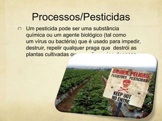 Processos/Pesticidas
Um pesticida pode ser uma substância
química ou um agente biológico (tal como
um vírus ou bactéria) que é usado para impedir,
destruir, repelir qualquer praga que destrói as
plantas cultivadas ou que dissemina doenças.
 