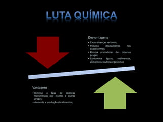 Desvantagens
• Causa doenças variáveis;
• Provoca desiquilíbrios nos
ecossistemas;
• Elimina predadores das próprias
pragas;
• Contamina águas, sedimentos,
alimentos e outros organismos
Vantagens
• Diminui a taxa de doenças
transmitidas por insetos e outras
pragas;
• Aumenta a produção de alimentos;
 
