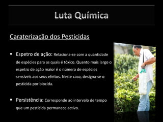 Caraterização dos Pesticidas
 Espetro de ação: Relaciona-se com a quantidade
de espécies para as quais é tóxico. Quanto mais largo o
espetro de ação maior é o número de espécies
sensíveis aos seus efeitos. Neste caso, designa-se o
pesticida por biocida.
 Persistência: Corresponde ao intervalo de tempo
que um pesticida permanece activo.
 