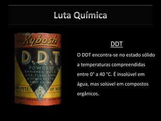 DDT
O DDT encontra-se no estado sólido
a temperaturas compreendidas
entre 0° a 40 °C. É insolúvel em
água, mas solúvel em compostos
orgânicos.
 