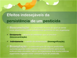 Efeitos indesejáveis da
persistência de um pesticida
  Bioacumulação - é o processo através do qual os seres
  vivos absorvem e retêm substâncias químicas no seu organismo.

 Diretamente – através do ambiente que os envolve
  (bioconcentração)

 Indiretamente - a partir da alimentação (biomagnificação).

  Bioampliação – a concentração de alguns pesticidas
  aumenta quando estes passam sucessivamente para níveis
  tróficos mais elevados, isto é, os organismos dos níveis tróficos
  superiores ingerem maior concentração de pesticida.
 