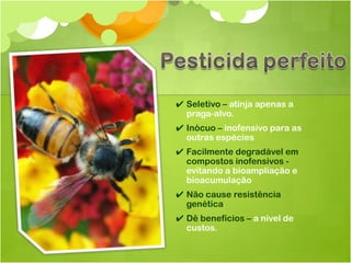 ✔ Seletivo – atinja apenas a
  praga-alvo.
✔ Inócuo – inofensivo para as
  outras espécies
✔ Facilmente degradável em
  compostos inofensivos -
  evitando a bioampliação e
  bioacumulação
✔ Não cause resistência
  genética
✔ Dê benefícios – a nível de
  custos.
 