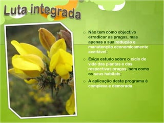 o Não tem como objectivo
  erradicar as pragas, mas
  apenas a sua redução e
  manutenção economicamente
  aceitável;
o Exige estudo sobre o ciclo de
  vida das plantas e das
  respectivas pragas, bem como
  os seus habitats;
o A aplicação deste programa é
  complexa e demorada
 