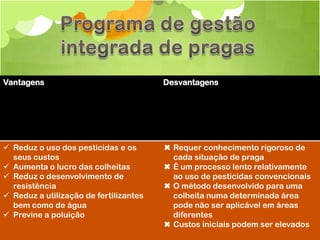 Vantagens                               Desvantagens




 Reduz o uso dos pesticidas e os       ✖ Requer conhecimento rigoroso de
  seus custos                             cada situação de praga
 Aumenta o lucro das colheitas         ✖ É um processo lento relativamente
 Reduz o desenvolvimento de              ao uso de pesticidas convencionais
  resistência                           ✖ O método desenvolvido para uma
 Reduz a utilização de fertilizantes     colheita numa determinada área
  bem como de água                        pode não ser aplicável em áreas
 Previne a poluição                      diferentes
                                        ✖ Custos iniciais podem ser elevados
 