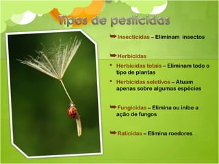 ➥Insecticidas – Eliminam   insectos


➥Herbicidas
• Herbicidas totais – Eliminam todo o
    tipo de plantas
•   Herbicidas seletivos – Atuam
    apenas sobre algumas espécies.


➥Fungicidas – Elimina ou inibe a
    ação de fungos


➥Raticidas – Elimina roedores
 