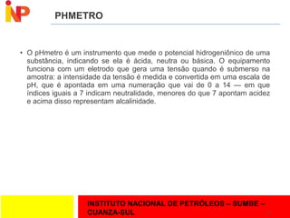 INSTITUTO NACIONAL DE PETRÓLEOS – SUMBE –
CUANZA-SUL
PHMETRO
• O pHmetro é um instrumento que mede o potencial hidrogeniônico de uma
substância, indicando se ela é ácida, neutra ou básica. O equipamento
funciona com um eletrodo que gera uma tensão quando é submerso na
amostra: a intensidade da tensão é medida e convertida em uma escala de
pH, que é apontada em uma numeração que vai de 0 a 14 — em que
índices iguais a 7 indicam neutralidade, menores do que 7 apontam acidez
e acima disso representam alcalinidade.
10
 