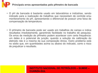 INSTITUTO NACIONAL DE PETRÓLEOS – SUMBE –
CUANZA-SUL
Principais erros apresentados pelo pHmetro de bancada
• O pH de bancada é bastante usado em laboratórios e indústrias, sendo
indicado para a realização de trabalhos que necessitam de controle e/ou
monitoramento do pH, apresentando o diferencial de possuir uma faixa de
compensação de temperatura.
• O pHmetro de bancada pode ser usado em trabalhos de campo e indica
resultados imediatamente, garantindo facilidade no trabalho de pesquisa.
Os erros de medição de pHmetro podem acontecer com certa frequência:
um deles é o potencial de junção, quando a solução da calibração do
eletrodo não é a mesma da sua composição iônica. Outro problema está
no sódio que, em quantidades acima ou abaixo do indicado, corre o risco
de prejudicar o resultado.
12
 