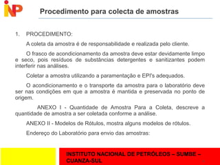INSTITUTO NACIONAL DE PETRÓLEOS – SUMBE –
CUANZA-SUL
Procedimento para colecta de amostras
1. PROCEDIMENTO:
A coleta da amostra é de responsabilidade e realizada pelo cliente.
O frasco de acondicionamento da amostra deve estar devidamente limpo
e seco, pois resíduos de substâncias detergentes e sanitizantes podem
interferir nas análises.
Coletar a amostra utilizando a paramentação e EPI's adequados.
O acondicionamento e o transporte da amostra para o laboratório deve
ser nas condições em que a amostra é mantida e preservada no ponto de
origem.
ANEXO I - Quantidade de Amostra Para a Coleta, descreve a
quantidade de amostra a ser coletada conforme a análise.
ANEXO II - Modelos de Rótulos, mostra alguns modelos de rótulos.
Endereço do Laboratório para envio das amostras:
14
 