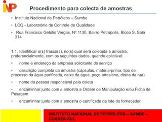 INSTITUTO NACIONAL DE PETRÓLEOS – SUMBE –
CUANZA-SUL
Procedimento para colecta de amostras
• Instituto Nacional de Petróleos – Sumbe
• LCQ - Laboratório de Controle de Qualidade
• Rua Francisco Getúlio Vargas, Nº 1130, Bairro Petrópolis, Bloco S, Sala
314
1.1. Identificar o(s) frasco(s), no(s) qual será coletada a amostra,
preferencialmente, com os seguintes dados, quando aplicável:
• nome e endereço da empresa solicitante do serviço
• descrição completa da amostra (cápsulas, matéria-prima, tipo de
processo da água purificada, caixa da água, poço artesiano, direta da rua)
• nome da pessoa responsável pela coleta
• encaminhar junto com a amostra a Ordem de Manipulação e/ou Ficha de
Pesagem
• encaminhar junto com a amostra o certificado de lote do fornecedor
15
 