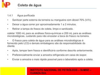 INSTITUTO NACIONAL DE PETRÓLEOS – SUMBE –
CUANZA-SUL
Coleta de água
1.4.1 Água purificada
• Sanitizar parte externa da torneira ou mangueira com álcool 70% (V/V).
• Deixar a água correr por aproximadamente 1 a 2 minutos.
• Retirar a tampa do frasco de coleta, limpo e sanitizado.
coletar 1000 mL para as análises físico-químicas e 200 mL para as análises
microbiológicas, cuidando para não encostar a boca do frasco na torneira.
• O frasco para coleta de água para as análises microbiológicas é
fornecido pelo LCQ e demais embalagens são de responsabilidade do
cliente.
• Após, tampar bem frasco e identificá-lo conforme descrito anteriormente.
• Preferencialmente enviar a amostra refrigerada em caixa de isopor.
• Enviar a amostra o mais rápido possível para o laboratório após a coleta.
16
 