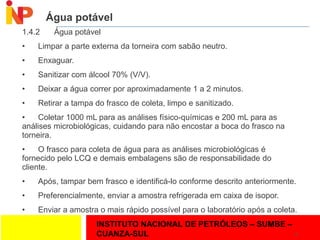 INSTITUTO NACIONAL DE PETRÓLEOS – SUMBE –
CUANZA-SUL
Água potável
1.4.2 Água potável
• Limpar a parte externa da torneira com sabão neutro.
• Enxaguar.
• Sanitizar com álcool 70% (V/V).
• Deixar a água correr por aproximadamente 1 a 2 minutos.
• Retirar a tampa do frasco de coleta, limpo e sanitizado.
• Coletar 1000 mL para as análises físico-químicas e 200 mL para as
análises microbiológicas, cuidando para não encostar a boca do frasco na
torneira.
• O frasco para coleta de água para as análises microbiológicas é
fornecido pelo LCQ e demais embalagens são de responsabilidade do
cliente.
• Após, tampar bem frasco e identificá-lo conforme descrito anteriormente.
• Preferencialmente, enviar a amostra refrigerada em caixa de isopor.
• Enviar a amostra o mais rápido possível para o laboratório após a coleta.
18
 