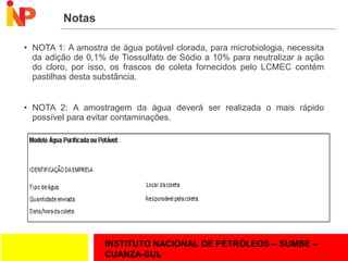 INSTITUTO NACIONAL DE PETRÓLEOS – SUMBE –
CUANZA-SUL
Notas
• NOTA 1: A amostra de água potável clorada, para microbiologia, necessita
da adição de 0,1% de Tiossulfato de Sódio a 10% para neutralizar a ação
do cloro, por isso, os frascos de coleta fornecidos pelo LCMEC contém
pastilhas desta substância.
• NOTA 2: A amostragem da água deverá ser realizada o mais rápido
possível para evitar contaminações.
19
 