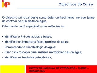 INSTITUTO NACIONAL DE PETRÓLEOS – SUMBE –
CUANZA-SUL
Objectivos do Curso
O objectivo principal deste curso dotar conhecimento no que tange
ao controlo de qualidade da água.
O formando, será capacitado com valências de:
• Identificar o PH dos ácidos e bases;
• Identificar as impurezas fisico-quimicas da água;
• Compreender a microbiologia da água;
• Usar o microscópio para análises microbiológicas da água;
• Identificar as bacterias patogênicas;
2
 