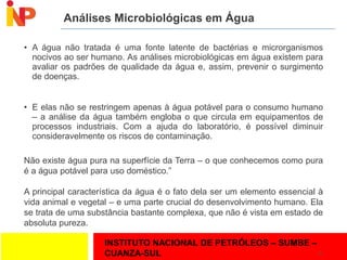 INSTITUTO NACIONAL DE PETRÓLEOS – SUMBE –
CUANZA-SUL
Análises Microbiológicas em Água
• A água não tratada é uma fonte latente de bactérias e microrganismos
nocivos ao ser humano. As análises microbiológicas em água existem para
avaliar os padrões de qualidade da água e, assim, prevenir o surgimento
de doenças.
• E elas não se restringem apenas à água potável para o consumo humano
– a análise da água também engloba o que circula em equipamentos de
processos industriais. Com a ajuda do laboratório, é possível diminuir
consideravelmente os riscos de contaminação.
21
Não existe água pura na superfície da Terra – o que conhecemos como pura
é a água potável para uso doméstico.”
A principal característica da água é o fato dela ser um elemento essencial à
vida animal e vegetal – e uma parte crucial do desenvolvimento humano. Ela
se trata de uma substância bastante complexa, que não é vista em estado de
absoluta pureza.
 