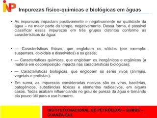 INSTITUTO NACIONAL DE PETRÓLEOS – SUMBE –
CUANZA-SUL
Impurezas físico-químicas e biológicas em águas
• As impurezas impactam positivamente e negativamente na qualidade da
água – na maior parte do tempo, negativamente. Dessa forma, é possível
classificar essas impurezas em três grupos distintos conforme as
características da água:
• — Características físicas, que englobam os sólidos (por exemplo:
suspensos, coloidais e dissolvidos) e os gases;
• — Características químicas, que englobam os inorgânicos e orgânicos (a
matéria em decomposição impacta nas características biológicas);
• — Características biológicas, que englobam os seres vivos (animais,
vegetais e protistas).
• Em suma, as impurezas consideradas nocivas são os vírus, bactérias,
patogênicos, substâncias tóxicas e elementos radioativos, em alguns
casos. Todas acabam influenciando no grau de pureza da água e tornando
ela pouco útil para o uso humano.
22
 