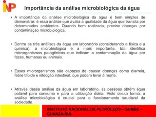 INSTITUTO NACIONAL DE PETRÓLEOS – SUMBE –
CUANZA-SUL
Importância da análise microbiológica da água
• A importância da análise microbiológica da água é bem simples de
demonstrar: é essa análise que avalia a qualidade da água que transita por
determinados ambientes. Quando bem realizada, previne doenças por
contaminação microbiológica.
• Dentre as três análises da água em laboratório (considerando a física e a
química), a microbiológica é a mais importante. Ela identifica
microrganismos patogênicos que indicam a contaminação da água por
fezes, humanas ou animais.
• Esses microrganismos são capazes de causar doenças como diarreia,
febre tifoide e infecção intestinal, que podem levar à morte.
• Através dessa análise da água em laboratório, as pessoas obtêm água
potável para consumo e para a utilização diária. Visto dessa forma, a
análise microbiológica é crucial para o funcionamento saudável da
sociedade.
23
 
