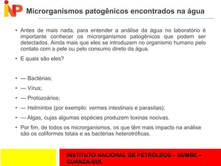 INSTITUTO NACIONAL DE PETRÓLEOS – SUMBE –
CUANZA-SUL
Microrganismos patogênicos encontrados na água
• Antes de mais nada, para entender a análise da água no laboratório é
importante conhecer os microrganismos patogênicos que podem ser
detectados. Ainda mais que eles se introduzem no organismo humano pelo
contato com a pele ou pelo consumo direto da água.
• E quais são eles?
• — Bactérias;
• — Vírus;
• — Protozoários;
• — Helmintos (por exemplo: vermes intestinais e parasitas);
• — Algas, cujas algumas espécies produzem toxinas nocivas.
• Por fim, de todos os microrganismos, os que têm mais impacto na análise
são os coliformes totais e as bactérias heterotróficas.
24
 