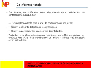 INSTITUTO NACIONAL DE PETRÓLEOS – SUMBE –
CUANZA-SUL
Coliformes totais
• Em síntese, os coliformes totais são usados como indicadores de
contaminação da água por:
• — Terem relação direta com o grau de contaminação por fezes;
• — Serem facilmente detectados e quantificados;
• — Serem mais resistentes aos agentes desinfetantes.
• Portanto, na análise microbiológica em água, os coliformes podem ser
divididos em totais e termotolerantes ou fecais – ambos são utilizados
como indicadores.
25
 